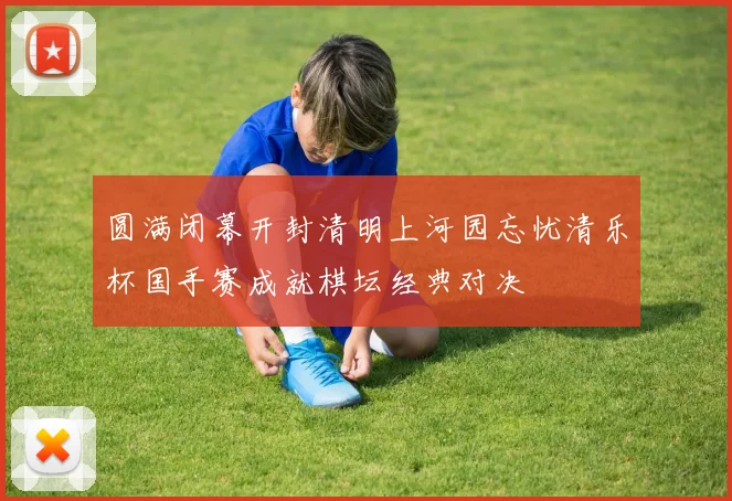 圆满闭幕开封清明上河园忘忧清乐杯国手赛成就棋坛经典对决