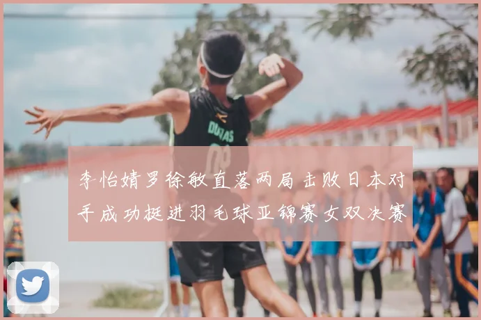 李怡婧罗徐敏直落两局击败日本对手成功挺进羽毛球亚锦赛女双决赛
